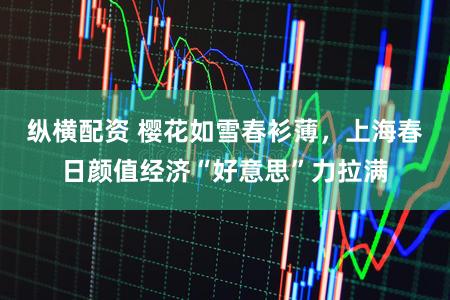 纵横配资 樱花如雪春衫薄，上海春日颜值经济“好意思”力拉满