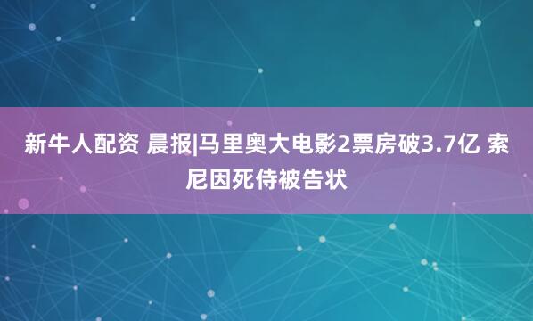 新牛人配资 晨报|马里奥大电影2票房破3.7亿 索尼因死侍被告状
