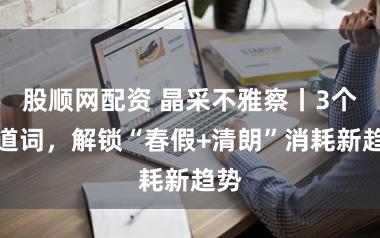 股顺网配资 晶采不雅察丨3个要道词，解锁“春假+清朗”消耗新趋势
