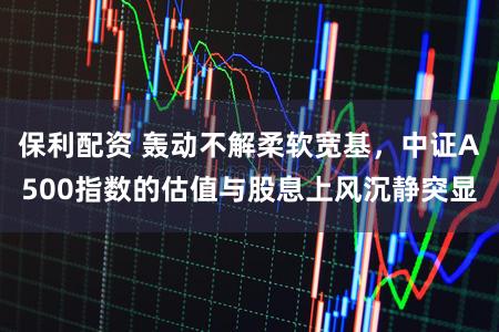 保利配资 轰动不解柔软宽基，中证A500指数的估值与股息上风沉静突显