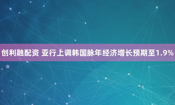 创利融配资 亚行上调韩国脉年经济增长预期至1.9%