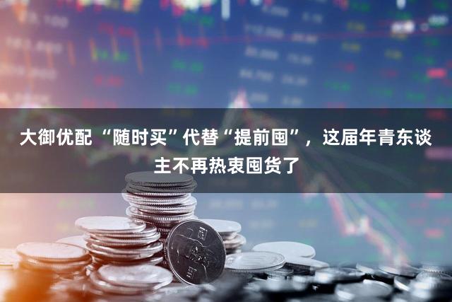 大御优配 “随时买”代替“提前囤”，这届年青东谈主不再热衷囤货了