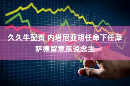 久久牛配资 内塔尼亚胡任命下任摩萨德留意东说念主