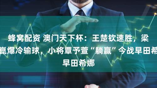 蜂窝配资 澳门天下杯:王楚钦速胜,梁靖崑爆冷输球,小将覃予萱“躺赢”今战早田希娜