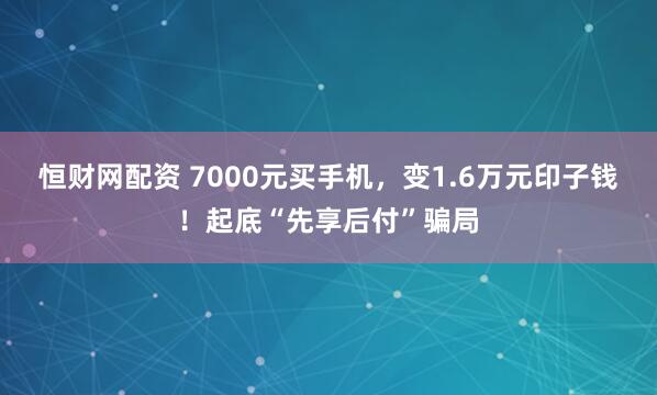 恒财网配资 7000元买手机,变1.6万元印子钱!起底“先享后付”骗局