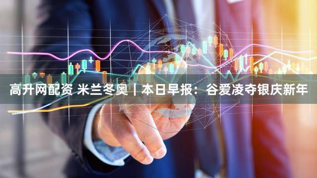高升网配资 米兰冬奥｜本日早报：谷爱凌夺银庆新年