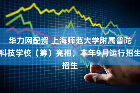 华力网配资 上海师范大学附属普陀科技学校（筹）亮相，本年9月运行招生