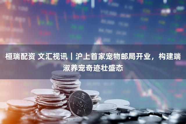 桓瑞配资 文汇视讯｜沪上首家宠物邮局开业，构建端淑养宠奇迹壮盛态