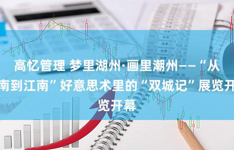 高忆管理 梦里湖州·画里潮州——“从岭南到江南”好意思术里的“双城记”展览开幕