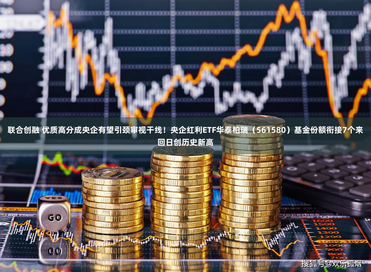 联合创融 优质高分成央企有望引颈审视干线！央企红利ETF华泰柏瑞（561580）基金份额衔接7个来回日创历史新高