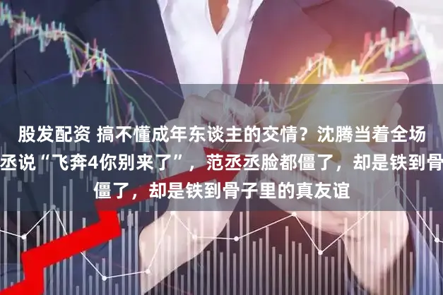 股发配资 搞不懂成年东谈主的交情？沈腾当着全场不雅众对范丞丞说“飞奔4你别来了”，范丞丞脸都僵了，却是铁到骨子里的真友谊