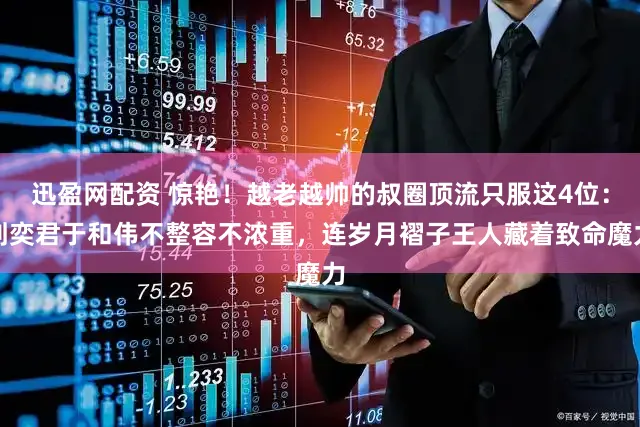 迅盈网配资 惊艳！越老越帅的叔圈顶流只服这4位：刘奕君于和伟不整容不浓重，连岁月褶子王人藏着致命魔力