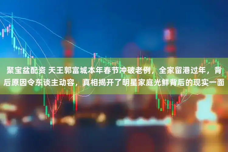 聚宝盆配资 天王郭富城本年春节冲破老例，全家留港过年，背后原因令东谈主动容，真相揭开了明星家庭光鲜背后的现实一面