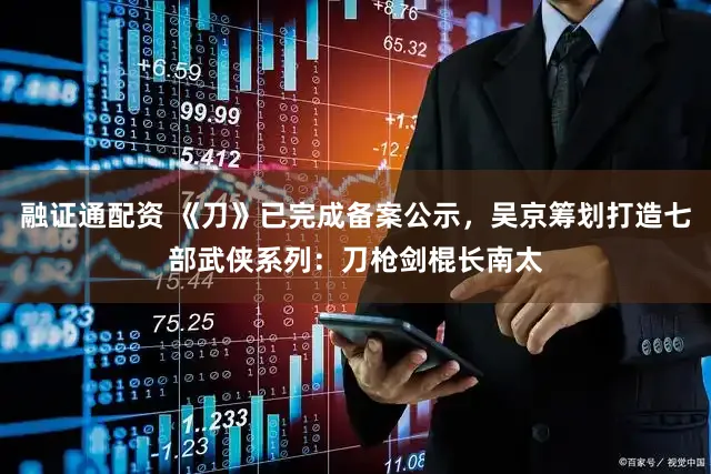 融证通配资 《刀》已完成备案公示，吴京筹划打造七部武侠系列：刀枪剑棍长南太