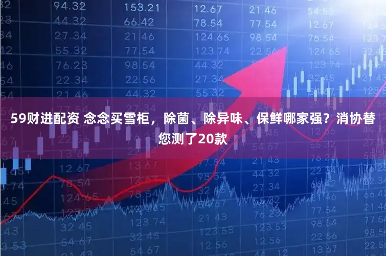 59财进配资 念念买雪柜，除菌、除异味、保鲜哪家强？消协替您测了20款