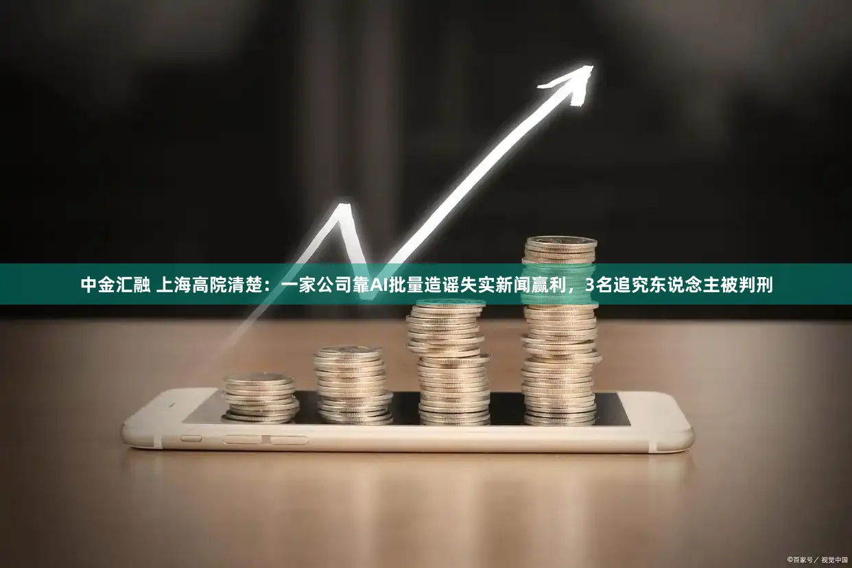 中金汇融 上海高院清楚：一家公司靠AI批量造谣失实新闻赢利，3名追究东说念主被判刑