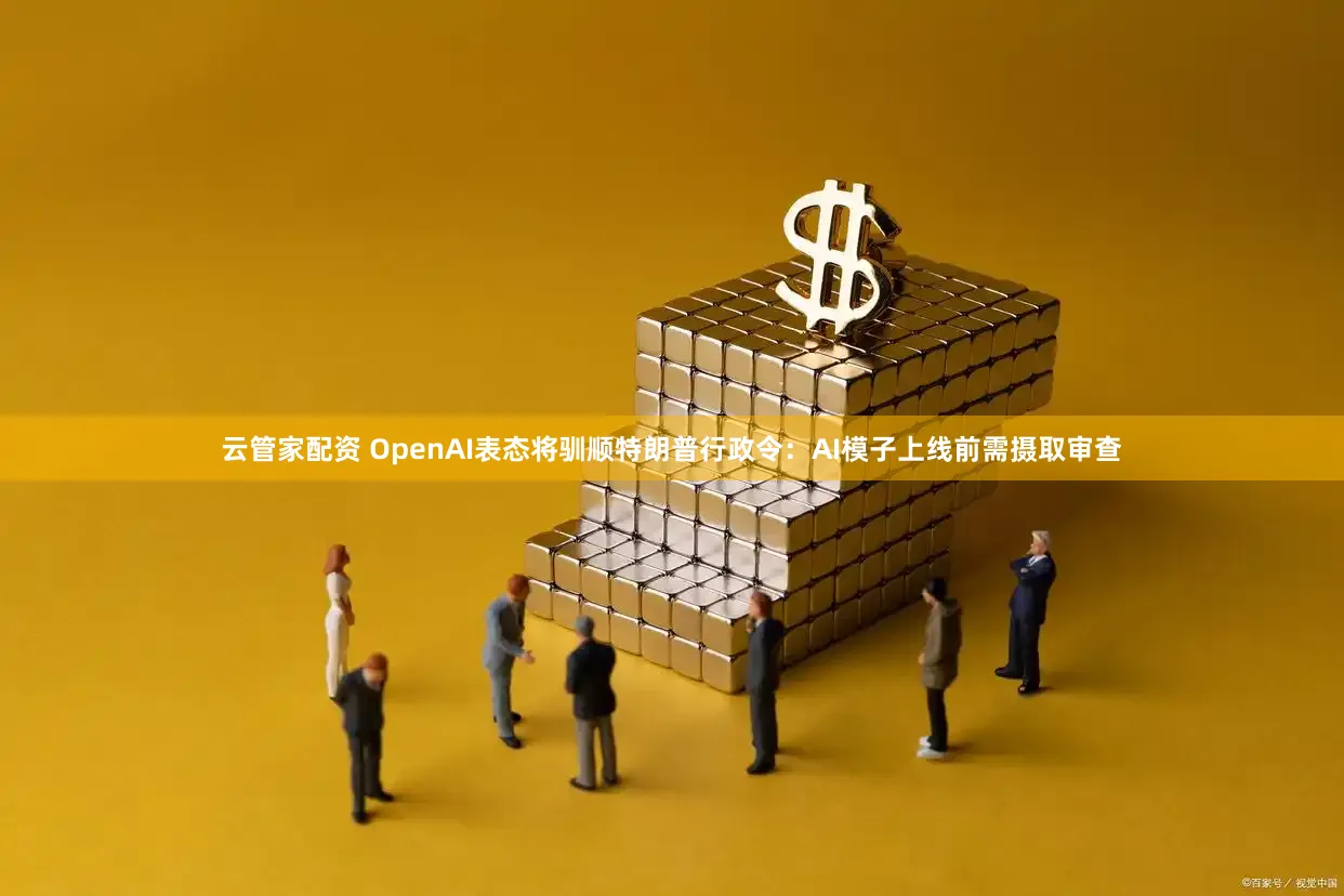 云管家配资 OpenAI表态将驯顺特朗普行政令：AI模子上线前需摄取审查